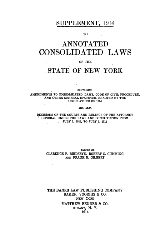 handle is hein.nysstatutes/bclnya0009 and id is 1 raw text is: SUPPLEMENT, 1914

TO
ANNOTATED
CONSOLIDATED LAWS
OF THE
STATE OF NEW YORK
CONTAINING
AMENDMENTS TO CONSOLIDATED LAWS, CODE OF CIVIL PROCEDURE,
AND OTHER GENERAL STATUTES, ENACTED BY THE
LEGISLATURE OF 1914
AND ALSO
DECISIONS OF THE COURTS AND RULINGS OF THE ATTORNEY
GENERAL UNDER THE LAWS AND CONSTITUTION FROM
JULY 1, 1913, TO JULY 1, 1914

EDITED BY
CLARENCE F. BIRDSEYE, ROBERT C. CUMMING
AND FRANK B. GILBERT
THE BANKS LAW PUBLISHING COMPANY
BAKER, VOORHIS & CO.
NEW YORK
MATTHEW BENDER & CO.
ALBANY, N. Y.
1914


