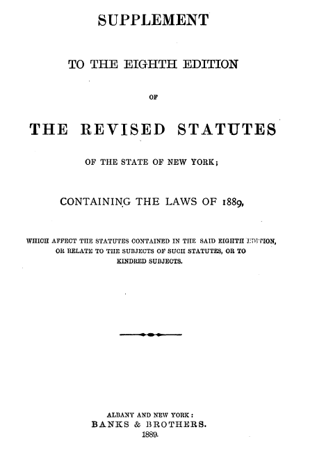 handle is hein.nysstatutes/thrors0005 and id is 1 raw text is: SUPPLEMENT
TO THE EIGHTH EDITION
OF
THE REVISED STATUTES
OF THE STATE OF NEW YORK;
CONTAINING THE LAWS OF 1889,
WHICH AFFECT THE STATUTES CONTAINED IN THE SAID EIGHTH j3D TION,
OR RELATE TO THE SUBJECTS OF SUCH STATUTES, OR TO
KINDRED SUBJECTS.
ALBANY AND NEW YORK:
BANKS & BROTHERS.
1889.


