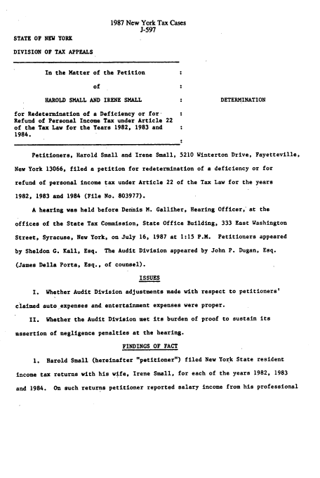 handle is hein.nytax/nytcas0002 and id is 1 raw text is: 1987 New York Tax Cases
J-597
STATE OF NEW YORK
DIVISION OF TAX APPEALS
In the Matter of the Petition
of
HAROLD SMALL AND IRENE SMALL                     DETERMINATION
for Redetermination of a Deficiency or for-
Refund of Personal Income Tax under Article 22
of the Tax Law for the Years 1982, 1983 and
1984.
Petitioners, Harold Small and Irene Small, 5210 Winterton Drive, Fayetteville,
New York 13066, filed a petition for redetermination of a deficiency or for
refund of personal income tax under Article 22 of the Tax Law for the years
1982, 1983 and 1984 (File No. 803977).
A hearing was held before Dennis M. Galliher, Hearing Officer, at the
offices of the State Tax Commission, State Office Building, 333 East Washington
Street, Syracuse, New York, on July 16, 1987 at 1:15 P.M. Petitioners appeared
by Sheldon G. Kall, Esq. The Audit Division appeared by John P. Dugan, Esq.
(James Della Porta, Esq., of counsel).
ISSUES
I. Whether Audit Division adjustments made with respect to petitioners'
claimed auto expenses and. entertainment expenses were proper.
I. Whether the Audit Division met its burden of proof to sustain its
assertion of negligence penalties at the hearing.
FINDINGS OF FACT
1. Harold Small (hereinafter petitioner) filed New York State resident
income tax returns with his wife, Irene Small, for each of the years 1982, 1983
and 1984. On such returns petitioner reported salary income from his professional


