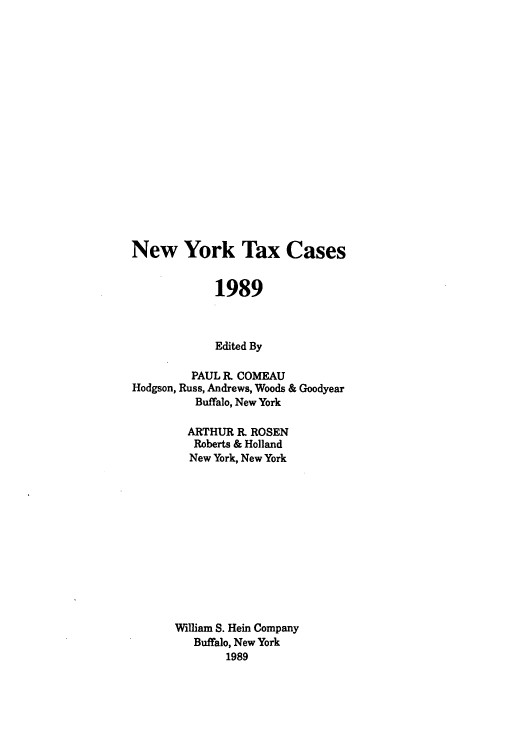 handle is hein.nytax/nytcas0004 and id is 1 raw text is: New York Tax Cases
1989
Edited By
PAUL R. COMEAU
Hodgson, Russ, Andrews, Woods & Goodyear
Buffalo, New York
ARTHUR R. ROSEN
Roberts & Holland
New York, New York
William S. Hein Company
Buffalo, New York
1989


