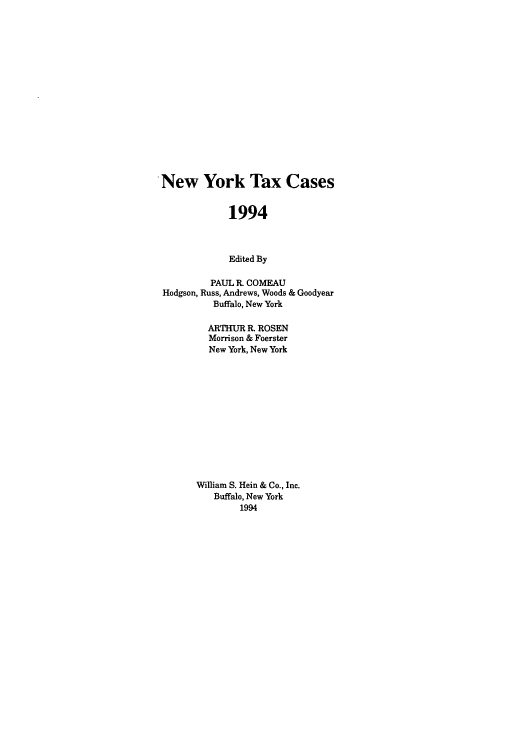 handle is hein.nytax/nytcas0022 and id is 1 raw text is: New York Tax Cases
1994
Edited By
PAUL R. COMEAU
Hodgson, Russ, Andrews, Woods & Goodyear
Buffalo, New York
ARTHUR R. ROSEN
Morrison & Foerster
New York, New York
William S. Hein & Co., Inc.
Buffalo, New York
1994


