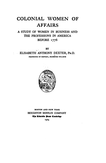 handle is hein.peggy/coloniw0001 and id is 1 raw text is: 




COLONIAL


WOMEN


           AFFAIRS

A STUDY OF WOMEN   IN BUSINESS AND
    THE PROFESSIONS IN AMERICA
           BEFORE  1776

                BY
 ELISABETH ANTHONY   DEXTER, PH.D.
      PROFESSOR OF HISTORY, SKIDMORE COLLEGE






                  SIN OV








          BOSTON AND NEW YORK
      HOUGHTON MIFFLIN COMPANY
        ale Rabesibe oem tambfbse
                1924


OF


