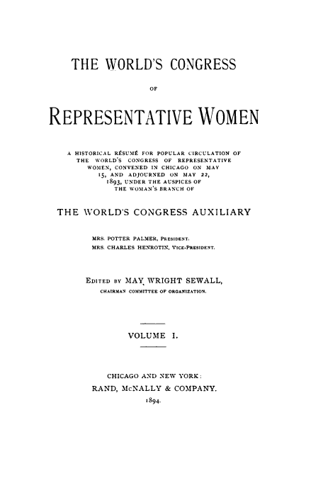 handle is hein.peggy/corewohi0001 and id is 1 raw text is: THE WORLD'S CONGRESS
OF
REPRESENTATIVE WOMEN
A HISTORICAL RtSUM# FOR POPULAR CIRCULATION OF
THE WORLD'S CONGRESS OF REPRESENTATIVE
WOMEN, CONVENED IN CHICAGO ON MAY
15, AND ADJOURNED ON MAY 22,
1893, UNDER THE AUSPICES OF
THE WOMAN'S BRANCH OF
THE WORLD'S CONGRESS AUXILIARY
MRS. POTTER PALMER, PRESIDENT.
MRS. CHARLES HENROTIN, VICE-PRESIDENT.
EDITED BY MAY WRIGHT SEWALL,
CHAIRMAN COMMITTEE OF ORGANIZATION.
VOLUME I.
CHICAGO AND NEW YORK:
RAND, McNALLY & COMPANY.
1894.



