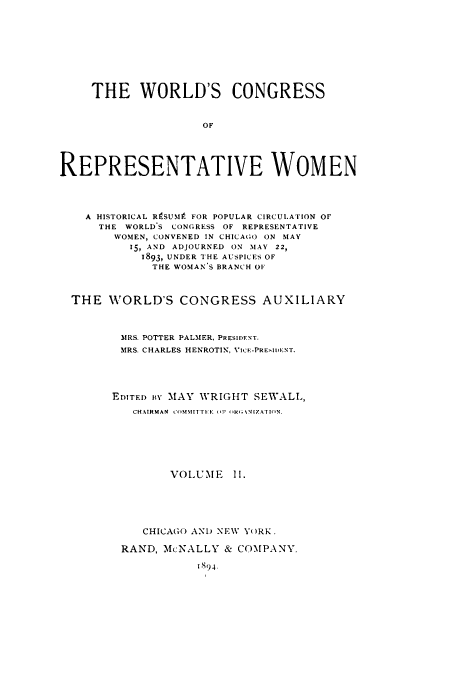 handle is hein.peggy/corewohi0002 and id is 1 raw text is: THE WORLD'S CONGRESS
OF
REPRESENTATIVE WOMEN
A HISTORICAL R9SUMP FOR POPULAR CIRCULATION OF
THE WORLD'S CONGRESS OF REPRESENTATIVE
WOMEN, CONVENED IN CHICAGO ON MAY
15, AND ADJOURNED ON MAY 22,
1893, UNDER THE AUSPICES OF
THE WOMAN S BRANCH OF
THE WORLD'S CONGRESS AUXILIARY
MRS. POTTER PALMER, PRESIDENT.
MRS. CHARLES HENROTIN, VICE-PREIDENT.
EDITED BY MAY WRIGHT SEWALL,
CHAIRMAN COMMITTEE  F  H''kGINIZATION.
VOLUME II.
CHICAGO AND NEW YORK.
RAND, McNALLY & COMPANY.
I'S94-


