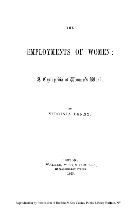 handle is hein.peggy/emwocyw0001 and id is 1 raw text is: THE

EMPLOYMENTS OF WOMEN:
BY
VIRGINIA PENNY.

BOSTON:
WALKER, WISE, & COMPA NY,
245 WASHINGTON STREET.
1863.

Reproduction by Permission of Buffalo & Erie County Public Library Buffalo, NY


