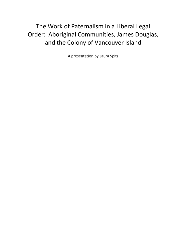 handle is hein.peggy/fltcvpatl0001 and id is 1 raw text is: 


   The Work of Paternalism in a Liberal Legal
Order: Aboriginal Communities, James Douglas,
      and the Colony of Vancouver Island

              A presentation by Laura Spitz


