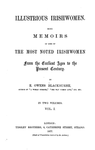 handle is hein.peggy/isishwnb0001 and id is 1 raw text is: ILLUSTRIOUS IRISHWOMEN.
BEING
MEMOIRS
OF SOME OF
THE MOST NOTED IRISHWOMEN
from   th  gadriest Ages to the
V e~ent denhzix .
BY
E. OWENS BLACKBURNE,
AUTHOR OF A WOMAN SCORNED,  THE WAY WOMEN LOVE, ETC. ETC.
IN TWO VOLUMES.
VOL. I.
LONDON:
TINSLEY BROTHERS, 8, CATHERINE STREET, STRAiD.
1877.
(Right of Traonsltion reserved by the Author.]


