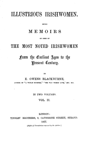 handle is hein.peggy/isishwnb0002 and id is 1 raw text is: ILLUSTRIOUS IRISHWOMEN.
BEING
MEMOIRS
OF BOME OF
THE MOST NOTED IRISHWOMEN
,from the darlies Ages to the
'resent fetutuix.
BY
E. OWENS BLACKBURNE,
AUTHOR OF A WOMAN SCORNED, THE WAY WOMEN LOVE, ETC. ETC.

IN TWO VOLUMES.
VOL. II.

TINSLEY BROTHERS,

LONDON:
8, CATHERINE STREET, STRAND.
1877.

[Right of Tr-sloI., -reserved by the Au~thoe.J


