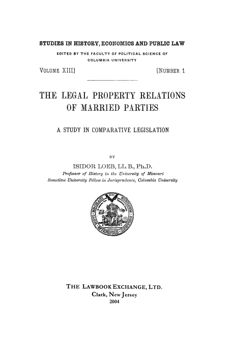 handle is hein.peggy/lpmpar0001 and id is 1 raw text is: STUDIES IN HISTORY, ECONOMICS AND PUBLIC LAW

EDITED BY THE FACULTY OF POLITICAL SCIENCE OF
COLUMBIA UNIVERSITY

VOLUME XII1]

[NUMBER I

THE LEGAL PROPERTY RELATIONS
OF MARRIED PARTIES
A STUDY IN COMPARATIVE LEGISLATION
BY
ISIDOR LOEB, LL. B., Ph.D.
Professor of I1istory in the University of Missouri
Sometime University Feltow in Jurisprudence, Columbia University

THE LAWBOOK EXCHANGE, LTD.
Clark, New Jersey
2004


