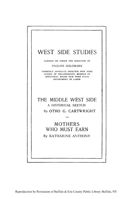 handle is hein.peggy/mothmus0001 and id is 1 raw text is: WEST SIDE STUDIES
CARRIED ON UNDER THE DIRECTION OF
PAULINE GOLDMARK
FORMERLY ASSOCIATE DIRECTOR NEW YORK
SCHOOL OF PHILANTHROPY, MEMBER OF
INDUSTRIAL BOARD NEW YORK STATE
DEPARTMENT OF LABOR
THE MIDDLE WEST SIDE
A HISTORICAL SKETCH
By OTHO G. CARTWRIGHT
MOTHERS
WHO MUST EARN
By KATHARINE ANTHONY

Reproduction by Permission of Buffalo & Erie County Public Library Buffalo, NY


