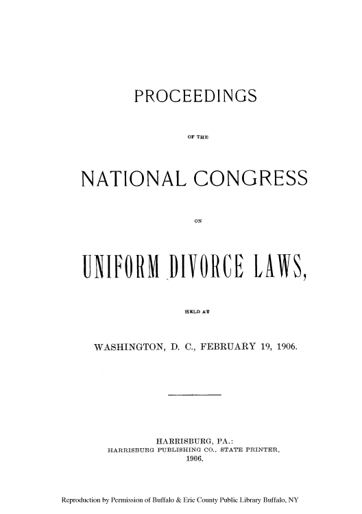 handle is hein.peggy/pncunifd0001 and id is 1 raw text is: PROCEEDINGS
ONO  THE
NATIONAL CONGRESS
ON

UIFORM DIVORCE LAWS,
HELD AT
WASHINGTON, D. C., FEBRUARIY 19, 1906.

HARRISBURG, PA.:
HARRISBURG PUBLISHING CO., STATE PRINTER,
1906.

Reproduction by Permission of Buffalo & Erie County Public Library Buffalo, NY


