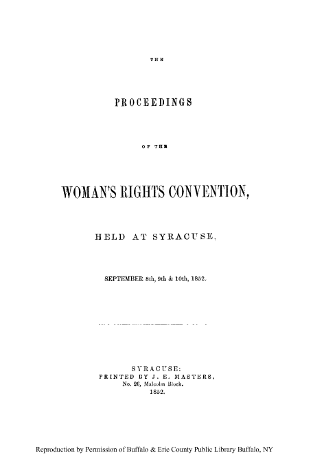 handle is hein.peggy/pworsyr0001 and id is 1 raw text is: TI H

PROCEEDINGS
OF THR
WOMAN'S 1IGHTS CONVENTION,

HELD AT SYRACUSE,
SEPTEMBER 8th, 9th & 10th, 1852.
SYR ACUSE:
PRINTED BY J. E. MASTERS,
No. 26, Malcolm Biock.
1852.

Reproduction by Permission of Buffalo & Erie County Public Library Buffalo, NY


