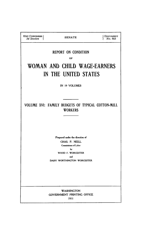 handle is hein.peggy/rcowochi0016 and id is 1 raw text is: 61ST CONRESS           SENATEDOCUMENT
2d Session                                  No. 645
REPORT ON CONDITION
OF
WOMAN AND CHILD WAGE-EARNERS
IN THE UNITED STATES
IN 19 VOLUMES
VOLUME XVI: FAMILY BUDGETS OF TYPICAL COTTON-MILL
WORKERS
Prepared under the direction of
CHAS. P. NEILL
Commissioner of Labor
by
WOOD F. WORCESTER
and
DAISY WORTHINGTON WORCESTER

WASHINGTON
GOVERNMENT PRINTING OFFICE
1911


