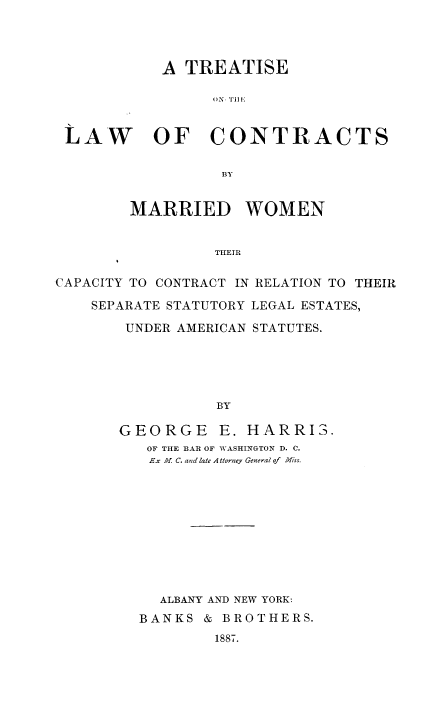 handle is hein.peggy/trlcomwo0001 and id is 1 raw text is: A TREATISE
LAW OF CONTRACTS
BY
MARRIED WOMEN
THEIR
CAPACITY TO CONTRACT IN RELATION TO THEIR
SEPARATE STATUTORY LEGAL ESTATES,
UNDER AMERICAN STATUTES.
BY

GEORGE E. HARRIS.
OF THE BAR OF VASHINGTON D. C.
Ex A. C. and late A elorney General of  Miss.
ALBANY AND NEW YORK:
BANKS & BROTHERS.
1887.


