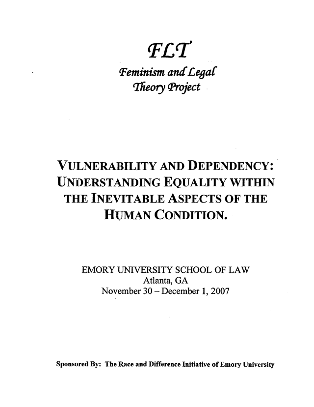 handle is hein.peggy/vulnerune0001 and id is 1 raw text is: Teminism and-Legaf
'TIeory ftoject
VULNERABILITY AND DEPENDENCY:
UNDERSTANDING EQUALITY WITHIN
THE INEVITABLE ASPECTS OF THE
HUMAN CONDITION.
EMORY UNIVERSITY SCHOOL OF LAW
Atlanta, GA
November 30 - December 1, 2007

Sponsored By: The Race and Difference Initiative of Emory University


