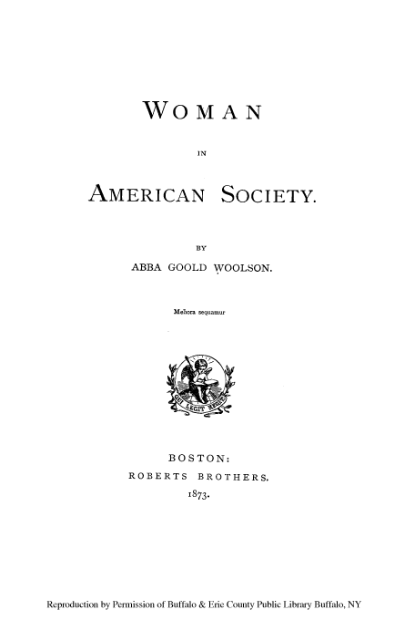 handle is hein.peggy/wameso0001 and id is 1 raw text is: WOMAN
IN

AMERICAN

SOCIETY.

ABBA GOOLD WOOLSON.
Merhora sequamur

BOSTON:
ROBERTS BROTHERS.
1873.

Reproduction by Permission of Buffalo & Erie County Public Library Buffalo, NY


