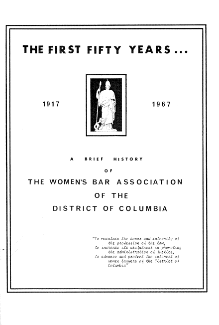 handle is hein.peggy/wbaandin0002 and id is 1 raw text is: 







THE FIRST FIFTY YEARS @00








     1917                       1967









            A   BRIEF  HISTORY

                    OF


THE WOMEN'S


BAR ASSOCIATION


          OF THE

DISTRICT OF COLUMBIA




          To maintaiy the honor and integtty o,4
              the po4 (e son o the &aw,
          to in--e t u,f.ne5s6 in pro-mo Lnq
              t ,h 1-  a d -  -t i o n   o 4   j t i e
          to .dvance id p- tect th( nteze t
                u nlawe s of the  itt o4'
              Colubla


