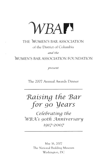 handle is hein.peggy/wbaandin0020 and id is 1 raw text is: 





       WBAT'

   THE )4OMEN'S BAR ASSOCIATION
        of the District of (Columbia
              and the
-WOMEN'S BAR ASSOCIATION FOU.IN DATION

              presenlt


The 2007 Annual Awards Dinner


is ny the


Bar


for 90


gears


     Ceebrating the
<WBA's 9ot; Anniversarv
        197-oo07


     My 16, 200-
The Na iona Building MIsCum
        Sto, DC,


