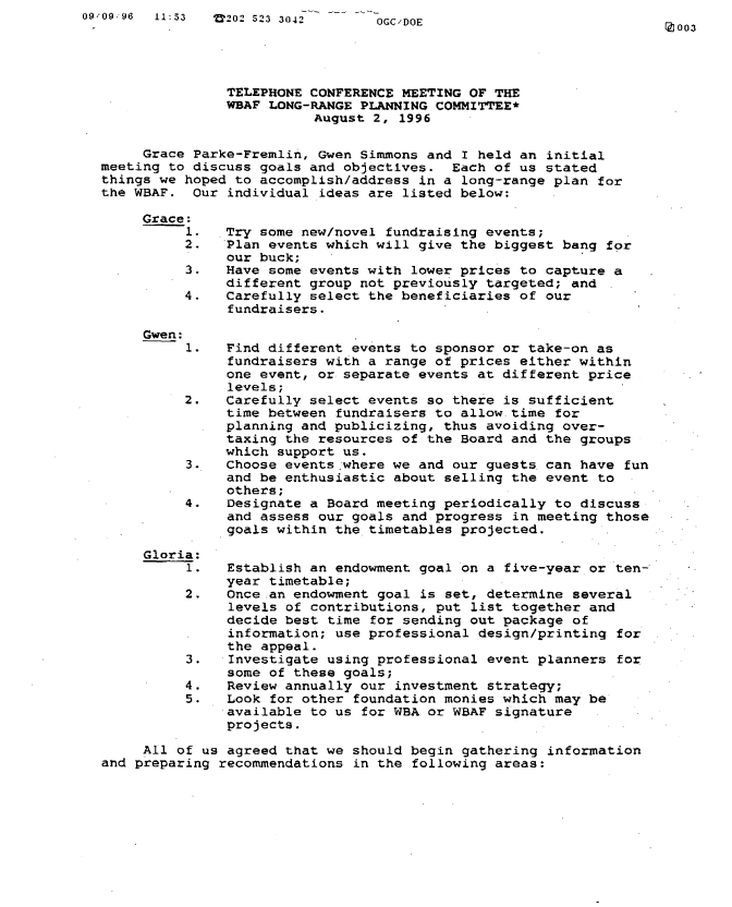 handle is hein.peggy/wbabmmvi0008 and id is 1 raw text is: 09'09.96 11:53  V202 523 3042      OGC,'DOE


Z 003


               TELEPHONE CONFERENCE MEETING OF THE
               WEAF LONG-RANGE PLANNING COMMITTEE*
                         August 2, 1996

     Grace Parke-Fremlin, Gwen Simmons and I held an initial
meeting to discuss goals and objectives. Each of us stated
things we hoped to accomplish/address in a long-range plan for
the WBAF. Our individual ideas are listed below:


Grace







Gwen:


     All of us agreed that we should begin gathering information
and preparing recommendations in the following areas:


1.   Try some new/novel fundraising events;
2.   Plan events which will give the biggest bang for
     our buck;
3.   Have some events with lower prices to capture a
     different group not previously targeted; and
4.   Carefully select the beneficiaries of our
     fundraisers.


1.   Find different events to sponsor or take-on as
     fundraisers with a range of prices either within
     one event, or separate events at different price
     levels;
2.   Carefully select events so there is sufficient
     time between fundraisers to allow time for
     planning and publicizing, thus avoiding over-
     taxing the resources of the Board and the groups
     which support us.
3.   Choose events where we and our guests can have fun
     and be enthusiastic about selling the event to
     others;
4.   Designate a Board meeting periodically to discuss
     and assess our goals and progress in meeting those
     goals within the timetables projected.

a:
1.   Establish an endowment goal on a five-year or ten-
     year timetable;
2.   Once an endowment goal is set, determine several
     levels of contributions, put list together and
     decide best time for sending out package of
     information; use professional design/printing for
     the appeal.
3.   Investigate using professional event planners for
     some of these goals;
4.   Review annually our investment strategy;
5.   Look for other foundation monies which may be
     available to us for WBA or WBAF signature
     projects.


Glori


