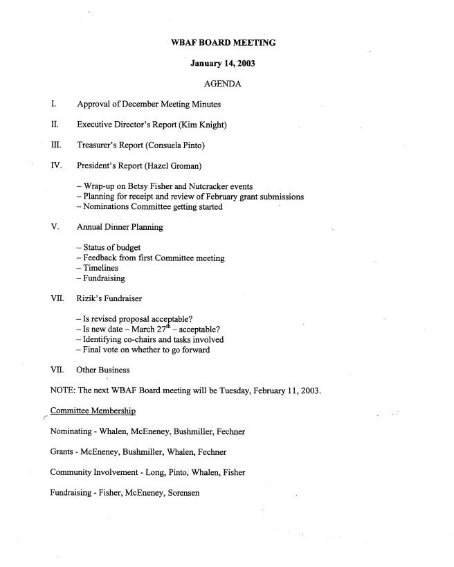 handle is hein.peggy/wbabmmxiii0001 and id is 1 raw text is: 


                               WBAF BOARD MEETING

                                    January 14, 2003

                                       AGENDA

  I.    Approval of December Meeting Minutes

  II.   Executive Director's Report (Kim Knight)

  III.  Treasurer's Report (Consuela Pinto)

  IV.   President's Report (Hazel Groman)

        - Wrap-up on Betsy Fisher and Nutcracker events
        - Planning for receipt and review of February grant submissions
        - Nominations Committee getting started

  V.    Annual Dinner Planning

        - Status of budget
        - Feedback from first Committee meeting
        - Timelines
        - Fundraising

  VII.  Rizik's Fundraiser

        - Is revised proposal acceptable?
        - Is new date - March 27h - acceptable?
        - Identifying co-chairs and tasks involved
        - Final vote on whether to go forward

  VII.  Other Business

  NOTE: The next WBAF Board meeting will be Tuesday, February 11, 2003.

  Committee Membership
K
Nominating - Whalen, McEneney, Bushmiller, Fechner

  Grants - McEneney, Bushmiller, Whalen, Fechner

  Community Involvement - Long, Pinto, Whalen, Fisher

  Fundraising - Fisher, McEneney, Sorensen


