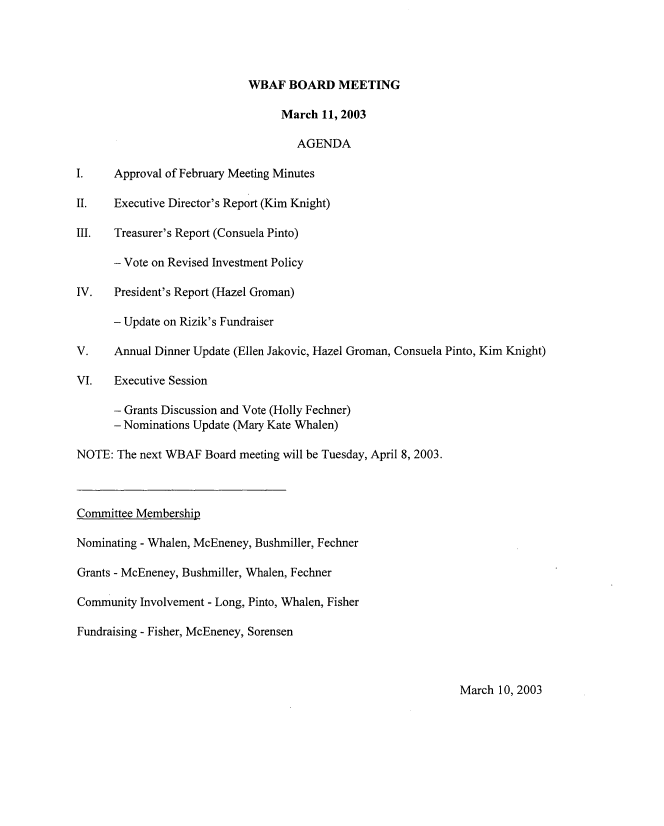 handle is hein.peggy/wbabmmxiii0003 and id is 1 raw text is: 




                            WBAF BOARD MEETING

                                 March 11, 2003

                                    AGENDA

I.    Approval of February Meeting Minutes

II.   Executive Director's Report (Kim Knight)

III.  Treasurer's Report (Consuela Pinto)

      - Vote on Revised Investment Policy

IV.   President's Report (Hazel Groman)

      - Update on Rizik's Fundraiser

V.    Annual Dinner Update (Ellen Jakovic, Hazel Groman, Consuela Pinto, Kim Knight)

VI.   Executive Session

      - Grants Discussion and Vote (Holly Fechner)
      - Nominations Update (Mary Kate Whalen)

NOTE: The next WBAF Board meeting will be Tuesday, April 8, 2003.



Committee Membership

Nominating - Whalen, McEneney, Bushmiller, Fechner

Grants - McEneney, Bushmiller, Whalen, Fechner

Community Involvement - Long, Pinto, Whalen, Fisher

Fundraising - Fisher, McEneney, Sorensen


March 10, 2003


