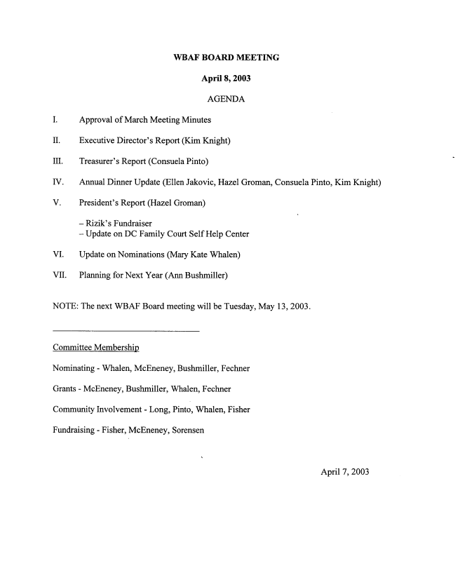 handle is hein.peggy/wbabmmxiii0004 and id is 1 raw text is: 




                            WBAF BOARD MEETING

                                  April 8, 2003

                                    AGENDA

I.    Approval of March Meeting Minutes

II.   Executive Director's Report (Kim Knight)

III.  Treasurer's Report (Consuela Pinto)

IV.   Annual Dinner Update (Ellen Jakovic, Hazel Groman, Consuela Pinto, Kim Knight)

V.    President's Report (Hazel Groman)

      - Rizik's Fundraiser
      - Update on DC Family Court Self Help Center

VI.   Update on Nominations (Mary Kate Whalen)

VII.  Planning for Next Year (Ann Bushmiller)


NOTE: The next WBAF Board meeting will be Tuesday, May 13, 2003.



Committee Membership

Nominating - Whalen, McEneney, Bushmiller, Fechner

Grants - McEneney, Bushmiller, Whalen, Fechner

Community Involvement - Long, Pinto, Whalen, Fisher

Fundraising - Fisher, McEneney, Sorensen


April 7, 2003



