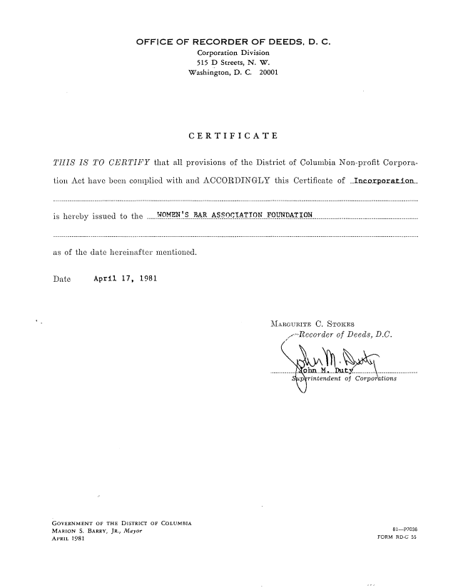 handle is hein.peggy/wbacmmi0001 and id is 1 raw text is: 



                   OFFICE   OF RECORDER OF DEEDS, D. C.
                                Corporation Division
                                515 D Streets, N. W.
                              Washington, D. C. 20001






                              CERTIFICATE


THIS  IS TO  CERTIFY   that all provisions of the District of Columbia Non-profit Corpora-

tion Act have been complied with and ACCORDINGLY  this Certificate of Incorparatian..



is hereby issued to the WOMEN'S BAR ASSOCIATION FOUNDATION



as of the date hereinafter mentioned.


Date     April 17,  1981


MARGURITE C. STOKES
    /-Rccorder of Deeds, D.C.



-p-ri-end---eohn-----trrn
    *p   ritndent of Corporations


GOVERNMENT OF THE DISTRICT OF COLUMBIA
MARION S. BARRY, JR., Mayor
APRIL 1981


   81-P7036
FORM RD-C 55


