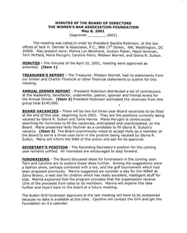 handle is hein.peggy/wbafbmmi0004 and id is 1 raw text is: 




                  MINUTES OF THE BOARD OF DIRECTORS
              THE WOMEN'S BAR ASSOCIATION FOUNDATION
                                 May 8, 2001
                          (Approved          , 2001)

      The meeting was called to order by President Sandra Robinson, at the law
offices of Jack H. Olender & Associates, P.C., 888 17th Street, NW, Washington, DC
20006. Also present were: Marina Lyn Beckhard, Jocelyn Fisher, Hazel Groman,
Terri McField, Maria Perugini, Caroline Petro, Mildeen Worrell, and Gloria R. Sulton.

MINUTES - The minutes of the April 10, 2001, meeting were approved as
amended. (Item 1).

TREASURER'S REPORT - The Treasurer, Mildeen Worrell, had no statements from
our broker and Charter Financial or other financial statements to submit for this
meeting.

ANNUAL DINNER REPORT - President Robinson distributed a list of contributors
at the leadership, benefactor, underwriter, patron, sponsor and friends levels for
the Annual Dinner. (Item 2) President Robinson estimated the revenues from this
group total $140,000.                                .

BOARD VACANCIES - There will be two full three-year Board vacancies to be filled
at the end of this year, beginning June 2001. They are the positions currently being
vacated by Gloria R. Sulton and Tania Hanna. Maria Perugini is continuously
searching for nominees to fill the vacancies, anticipated and unanticipated, on the
Board. Maria presented Holly Fechner as a candidate to fill Gloria R. Sulton's
vacancy. (Item 3) The Board unanimously voted to accept Holly as a member of
the Board to serve a three-year term in the position being vacated by Gloria R.
Sulton. Maria will inform the WBA of this action and ask for its approval.

SECRETARY'S POSITION - The Recording Secretary's position for the coming
year remains unfilled. All interested are encouraged to step forward.

FUNDRAISING - The Board discussed ideas for fundraisers in the coming year.
Terri and Caroline are to explore these ideas further. Among the suggestions were
a fashion show, perhaps combined with a tea, and the golf tournament which had
been proposed previously. Marina suggested we consider a day for the WBAF at
Zainy Brainy, a web site for children which has really excellent, intelligent stuff for
kids. Marina explained that the program provides that the organization receive
10% of the proceeds from sales to its members. Marina will explore this idea
further and report back to the board at a future meeting.

The Austin Grill fundraiser approved at the last meeting will have to be postponed
because no date is available at this time. Caroline will contact the Grill and get the
Foundation on it's calendar.


