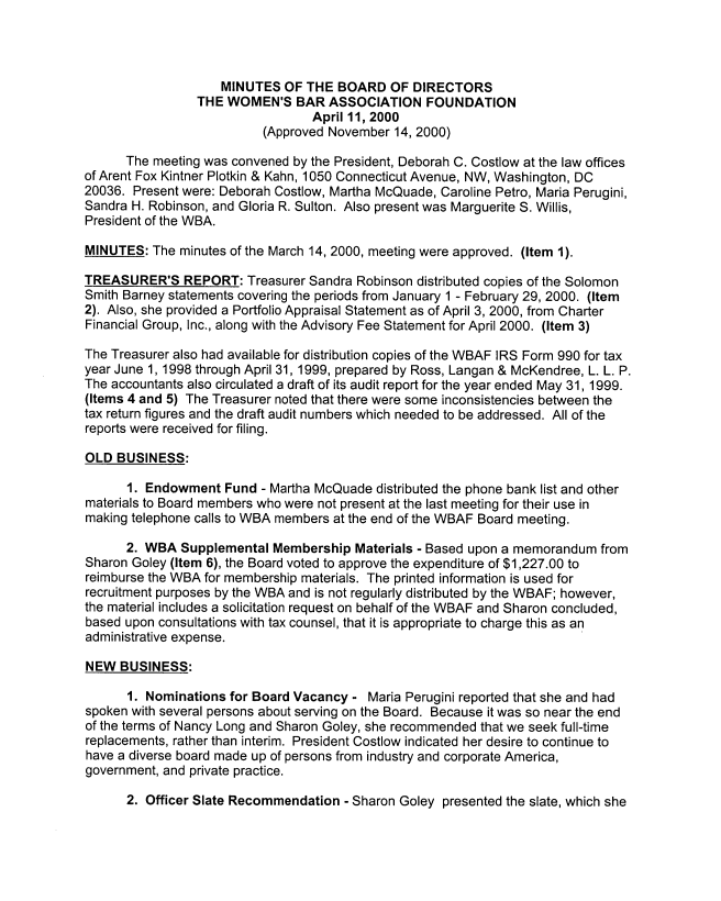 handle is hein.peggy/wbafdmm0004 and id is 1 raw text is: 




                    MINUTES OF THE BOARD OF DIRECTORS
                 THE WOMEN'S BAR ASSOCIATION FOUNDATION
                                 April 11, 2000
                          (Approved November 14, 2000)

      The meeting was convened by the President, Deborah C. Costlow at the law offices
of Arent Fox Kintner Plotkin & Kahn, 1050 Connecticut Avenue, NW, Washington, DC
20036. Present were: Deborah Costlow, Martha McQuade, Caroline Petro, Maria Perugini,
Sandra H. Robinson, and Gloria R. Sulton. Also present was Marguerite S. Willis,
President of the WBA.

MINUTES: The minutes of the March 14, 2000, meeting were approved. (Item 1).

TREASURER'S REPORT: Treasurer Sandra Robinson distributed copies of the Solomon
Smith Barney statements covering the periods from January 1 - February 29, 2000. (Item
2). Also, she provided a Portfolio Appraisal Statement as of April 3, 2000, from Charter
Financial Group, Inc., along with the Advisory Fee Statement for April 2000. (Item 3)

The Treasurer also had available for distribution copies of the WBAF IRS Form 990 for tax
year June 1, 1998 through April 31, 1999, prepared by Ross, Langan & McKendree, L. L. P.
The accountants also circulated a draft of its audit report for the year ended May 31, 1999.
(Items 4 and 5) The Treasurer noted that there were some inconsistencies between the
tax return figures and the draft audit numbers which needed to be addressed. All of the
reports were received for filing.

OLD BUSINESS:

      1. Endowment Fund - Martha McQuade distributed the phone bank list and other
materials to Board members who were not present at the last meeting for their use in
making telephone calls to WBA members at the end of the WBAF Board meeting.

      2. WBA Supplemental Membership Materials - Based upon a memorandum from
Sharon Goley (Item 6), the Board voted to approve the expenditure of $1,227.00 to
reimburse the WBA for membership materials. The printed information is used for
recruitment purposes by the WBA and is not regularly distributed by the WBAF; however,
the material includes a solicitation request on behalf of the WBAF and Sharon concluded,
based upon consultations with tax counsel, that it is appropriate to charge this as an
administrative expense.

NEW BUSINESS:

      1. Nominations for Board Vacancy - Maria Perugini reported that she and had
spoken with several persons about serving on the Board. Because it was so near the end
of the terms of Nancy Long and Sharon Goley, she recommended that we seek full-time
replacements, rather than interim. President Costlow indicated her desire to continue to
have a diverse board made up of persons from industry and corporate America,
government, and private practice.

      2. Officer Slate Recommendation - Sharon Goley presented the slate, which she


