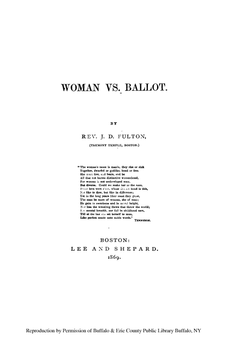 handle is hein.peggy/wbalt0001 and id is 1 raw text is: WOMAN VS. BALLOT.
BY
REV. J. D. FULTON,
(TREMONT TEIPLE, BOSTON.)
The woman's cause is man's; they rim or sink
Together. dwarfed or godlike, bond or fire.
She - live. ad learn, ad be
All that not harms distinctive womanhood,
For woman . cot undeeloped man.,
But die    Could we make h er  the man,
S    tc. love wM  who. : -t bond is this.
Xt like to thee. but like in differenee;
Yet in the long ye- liker umt they gr .,
The man be more of woman, she of man;
He gain   sw seetes and in .-l height,
-NIr lose the wrestling thewe that throw the world;
-We menta breadth, nor fail in childhood care,
TM at the 1-t s et he-aelf to man,
Like perfect music nto noble word&
BOSTON:
LEE AND SHEPARD.
iS69.

Reproduction by Permission of Buffalo & Erie County Public Library Buffalo, NY


