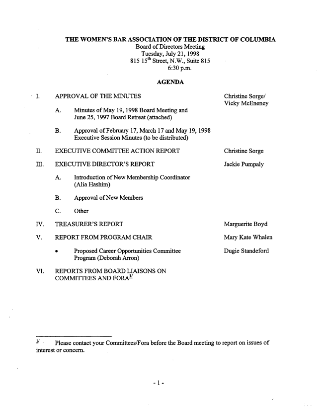 handle is hein.peggy/wbamntsx0005 and id is 1 raw text is: 




THE WOMEN'S BAR ASSOCIATION OF THE DISTRICT OF COLUMBIA
                      Board of Directors Meeting
                        Tuesday, July 21, 1998
                    815 15th Street, N.W., Suite 815
                                6:30 p.m.

                             AGENDA


I.    APPROVAL OF THE MINUTES

      A.    Minutes of May 19, 1998 Board Meeting and
            June 25, 1997 Board Retreat (attached)

      B.    Approval of February 17, March 17 and May 19, 1998
            Executive Session Minutes (to be distributed)

II.   EXECUTIVE COMMITTEE ACTION REPORT

III.  EXECUTIVE DIRECTOR'S REPORT

      A.    Introduction of New Membership Coordinator
            (Alia Hashim)

      B.    Approval of New Members

      C.    Other


IV.   TREASURER'S REPORT


V.    REPORT FROM PROGRAM CHAIR

            Proposed Career Opportunities Committee
            Program (Deborah Arron)


Christine Sorge/
Vicky McEneney


Christine Sorge

Jackie Pumpaly


Marguerite Boyd

Mary Kate Whalen

Dugie Standeford


VI.   REPORTS FROM BOARD LIAISONS ON
      COMMITTEES AND FORAY








      Please contact your Committees/Fora before the Board meeting to report on issues of
interest or concern.


