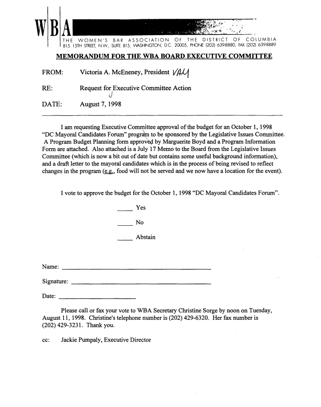 handle is hein.peggy/wbamntsx0006 and id is 1 raw text is: 



'V


FROM:

RE:

DATE:


Victoria A. McEneney, President VA4

Request for Executive Committee Action
          j
August 7, 1998


      I am requesting Executive Committee approval of the budget for an October 1, 1998
DC Mayoral Candidates Forum program to be sponsored by the Legislative Issues Committee.
A Program Budget Planning form approve by Marguerite Boyd and a Program Information
Form are attached. Also attached is a July 17 Memo to the Board from the Legislative Issues
Committee (which is now a bit out of date but contains some useful background information),
and a draft letter to the mayoral candidates which is in the process of being revised to reflect
changes in the program (e.., food will not be served and we now have a location for the event).


      I vote to approve the budget for the October 1, 1998 DC Mayoral Candidates Forum.

                                Yes

                                No

                                Abstain


Name:

Signature:

Date:

      Please call or fax your vote to WBA Secretary Christine Sorge by noon on Tuesday,
August 11, 1998. Christine's telephone number is (202) 429-6320. Her fax number is
(202) 429-3231. Thank you.


cc:   Jackie Pumpaly, Executive Director


1A
   THE WOMEN'S BAR ASSOCIATION OF THE DISTRICT OF COLUMBIA
   815 15TH STREET, N.W., SUITE 815, WASHINGTON, D.C. 20005, PHONE (202) 639-8880, FAX (202) 639-8889
 MEMORANDUM FOR THE WBA BOARD EXECUTIVE COMMITTEE



