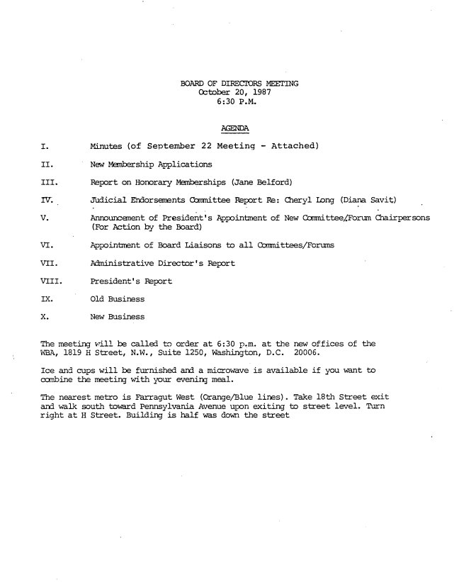 handle is hein.peggy/wbamtmns0010 and id is 1 raw text is: 







                              BOARD OF DIRECTORS MEETING
                                  October 20, 1987
                                      6:30 P.M.


                                      AGENDA

I.         Minutes (of September   22 Meeting   - Attached)

II.        New Membership Applications

III.       Report on Honorary Memberships (Jane Belford)

IV.        Judicial Endorsements Comittee Report Re: Cheryl long (Diana Savit)

V.         Announcement of President's Appointment of New Camittee/Forum Chairpersons
           (For Action by the Board)

VI.        Appointment of Board Liaisons to all Comittees/Forums

VII.       Administrative Director' s Report

VIII.      President's Report

IX.        Old Business

X.         New Business


The meeting will be called to order at 6:30 p.m. at the new offices of the
WBA, 1819 H Street, N.W., Suite 1250, Washington, D.C. 20006.

Ice and cups will be furnished and a microwave is available if you want to
cmbine  the meeting with your evening meal.

The nearest metro is Farragut West (Orange/Blue lines). Take 18th Street exit
and walk south toward Pennsylvania Avenue upon exiting to street level. Turn
right at H Street. Building is half was down the street


