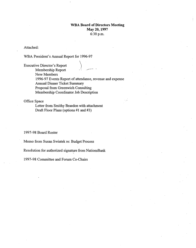 handle is hein.peggy/wbamtxes0006 and id is 1 raw text is: 




                           WBA  Board  of Directors Meeting
                                    May  20, 1997
                                      6:30 p.m.


Attached:

WBA   President's Annual Report for 1996-97

Executive Director's Report
       Membership Report
       New Members
       1996-97 Events Report of attendance, revenue and expense
       Annual Dinner Ticket Summary
       Proposal from Greenwich Consulting
       Membership Coordinator Job Description

Office Space
       Letter from Smithy Braedon with attachment
       Draft Floor Plans (options #1 and #3)




1997-98 Board Roster

Memo  from Susan Swiatek re: Budget Process

Resolution for authorized signature from NationsBank


1997-98 Committee and Forum Co-Chairs


