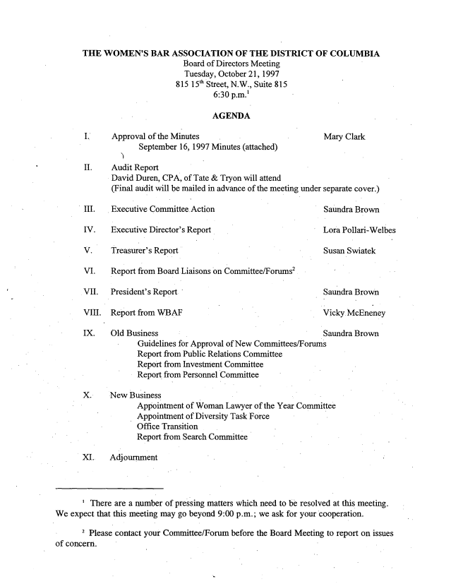 handle is hein.peggy/wbamtxes0011 and id is 1 raw text is: 




THE WOMEN'S BAR ASSOCIATION OF THE DISTRICT OF COLUMBIA
                        Board of Directors Meeting
                        Tuesday, October 21, 1997
                      815 15th Street, N.W., Suite 815
                               6:30 p.m.'

                               AGENDA


I.,   Approval of the Minutes
             September 16, 1997 Minutes (attached)


Mary Clark


II.   Audit Report
      David Duren, CPA, of Tate & Tryon will attend
      (Final audit will be mailed in advance of the meeting under separate cover.)


III.   Executive Committee Action

IV.   Executive Director's Report


Saundra Brown


Lora Pollari-Welbes


V.     Treasurer's Report

VI.   Report from Board Liaisons on Committee/Forums2


VII.  President's Report

VIII. Report from WBAF


Susan Swiatek


Saundra Brown

Vicky McEneney


IX.    Old Business                                      Saundra Brown
             Guidelines for Approval of New Committees/Forums
             Report from Public Relations Committee
             Report from Investment Committee
             Report from Personnel Committee

X.     New Business
             Appointment of Woman Lawyer of the Year Committee
             Appointment of Diversity Task Force
             Office Transition
             Report from Search Committee

XI.    Adjournment


       ' There are a number of pressing matters which need to be resolved at this meeting.
We expect that this meeting may go beyond 9:00 p.m.; we ask for your cooperation.

      2 Please contact your Committee/Forum before the Board Meeting to report on issues
of concern.


