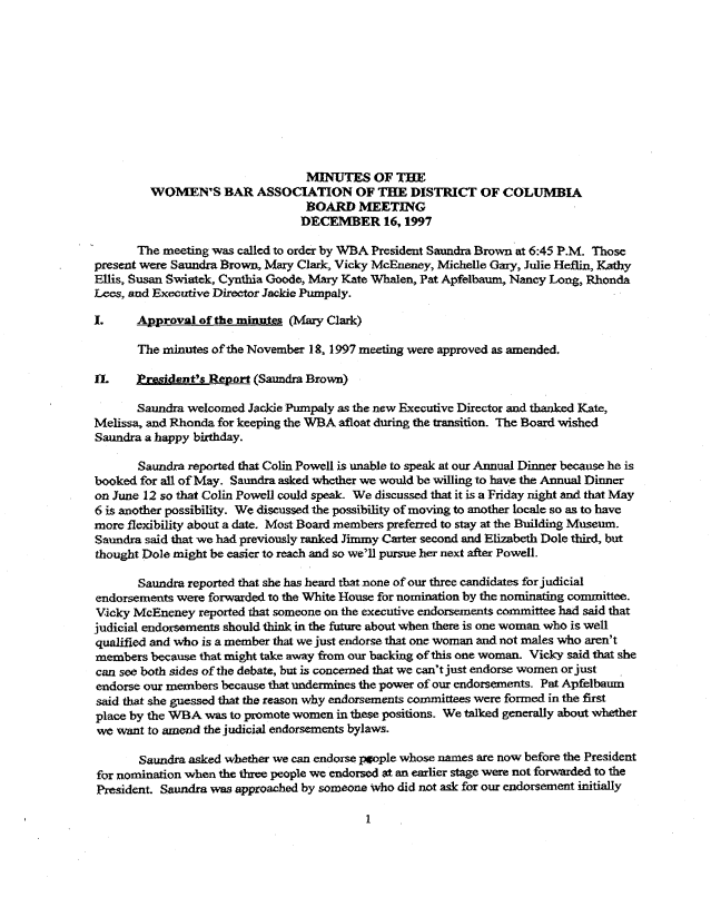 handle is hein.peggy/wbamtxes0013 and id is 1 raw text is: 










                                 MINUTES OF THE
         WOMEN'S BAR ASSOCIATION OF THE DISTRICT OF COLUMBIA
                                 BOARD MEETING
                                 DECEMBER 16, 1997

       The meeting was called to order by WBA President Saundra Brown at 6:45 P.M. Those
present were Saundra Brown, Mary Clark, Vicky McEneney, Michelle Gary, Julie Heflin, Kathy
Ellis, Susan Swiatek, Cynthia Goode, Mary Kate Whalen, Pat Apfelbaum, Nancy Long, Rhonda
Lees, and Executive Director Jackie Pumpaly.

I.     Approval of the minntes (Mary Clark)

       The minutes of the November 18, 1997 meeting were approved as amended.

IL      !ryesident's Report (Saundra Brown)

       Saundra welcomed Jackie Pumpaly as the new Executive Director and thanked Kate,
Melissa, and Rhonda for keeping the WBA afloat during the transition. The Board wished
Saundra a happy birthday.

       Saundra reported that Colin Powell is unable to speak at our Annual Dinner because he is
booked for all of May. Saundra asked whether we would be willing to have the Annual Dinner
on June 12 so that Colin Powell could speal We discussed that it is a Friday night and that May
6 is another possibility. We discussed the possibility of moving to another locale so as to have
more flexibility about a date. Most Board members preferred to stay at the Building Museum.
Saundra said that we had previously ranked Jimmy Carter second and Elizabeth Dole third, but
thought Dole might be easier to reach and so we'll pursue her next after Powell.

       Saundra reported that she has heard that none of our three candidates for judicial
endorsements were forwarded to the White House for nomination by the nominating committee.
Vicky McEneney reported that someone on the executive endorsements committee had said that
judicial endorsements should think in the future about when there is one woman who is well
qualified and who is a member that we just endorse that one woman and not males who aren't
members because that might take away from our backing of this one woman. Vicky said that she
can see both sides of the debate, but is concemned that we can't just endorse women or just
endorse our members because that undermines the power of our endorsements. Pat Apfelbaum
said that she guessed that the reason why endorsements committees were formed in the first
place by the WBA was to promote women in these positions. We talked generally about whether
we want to amend the judicial endorsements bylaws.

       Saundra asked whether we can endorse ppple whose names are now before the President
for nomination when the three people we endorsed at an earlier stage were not forwarded to the
President. Saundm was approached by someone who did not ask for our endorsement initially


