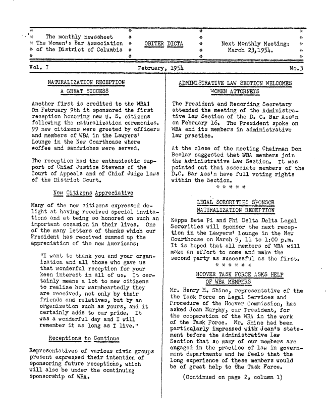 handle is hein.peggy/wbanewsl0006 and id is 1 raw text is: 


The monthly newssheet          *

* The Women's Bar Association *     OBITER DICTA     *      Next Monthly Meeting:   *
* of the District of Columbia *                      *        March 23,1954.        *


Vol. I                            February, 1954                                 No.3


      NATURALIZATION RECEPTION
          A GREAT SUCCESS

 Another first is credited to the WBAI
 On February 9th it sponsored the first
 reception honoring new U. S. citizens
 following the naturalization ceremonies.
 99 new citizens were greeted by officers
 and members of WBA in the Lawyers'
 Lounge in the New Courthouse where
 coffee and sandwiches were served.

 The reception had the enthusiastic sup-
 port of Chief Justice Stevens of the
 Court of Appeals and of Chief Judge Laws
 of the District Court.

       New Citizens Appreciative

 Many of the new citizens expressed de-
 light at having received special invita-
 tions and at being so honored on such an
 important occasion in their lives. One
 of the many letters of thanks which our
 President has received summed up the
 appreciation of the new Americans:

    I want to thank you and your organ-
    ization and all those who gave us
    that wonderful reception for your
    keen interest in all of us. It cer-
    tainly means a lot to new citizens
    to realize how warmheartedly they
    are received, not only by their
    friends and relatives, but by an
    organization such as yours, and it
    certainly adds to our pride. It
    was a wonderful day and I will
    remember it as long as I live.

      Receptions to Continue

Representatives of various civic groups
present expressed their intention of
sponsoring future reoeptiohs, which
will also be under the continuing
sponsorship of WBA.


   ADMINISTRATIVE LAW SECTION WELCOMES
             WOMEN ATTORNEYS

 The President and Recording Secretary
 attended the meeting of the Administra-
 tive Law Section of the D. C. Bar Assin
 on February 16. The President spoke on
 WBA and its members in administrative
 law practice.

 At the close of the meeting Chairman Don
 Beelar suggested that WBA members join
 the Administrative Law Section. It was
 pointed out that associate members of the
 D.C. Bar Ass'n have full voting rights
 within the Section.


        LEGAL SOORITIES SPONSOR
        NATURALIZATION RECEPTION
Kappa Beta Pi and Phi Delta Delta Legal
Sororities will sponsor the next recep-
tion in the Lawyers' Lounge in the New
Courthouse on March 9, 11 to 1:00 p.m.
It is hoped that all members of WBA will
make an effort to come and make the
second party as successful as the first.

        HOOVER TASK FORCE ASKS HELP
           OF WBA MEMBERS
Mr. Henry M. Shine, representative of the
the Task Force on Legal Services and
Procedure 6f the Hoover Commission has
asked Joan Murphy, our President, for
the cooperation of the WBA in the work
of the Task Force. Mr. Shine had been
particularly impressed with Joan's state-
ment before the Administrative Law
Section that so many of our members are
engaged in the practice of law in govern-
ment departments and he feels that the
long experience of these members would
be of great help to the Task Force.
    (Continued on page 2, column 1)



