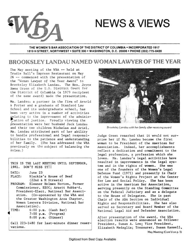 handle is hein.peggy/wbanewsl0018 and id is 1 raw text is: 





4W


The May meetng o   the WB-A   held at
Trudie BallY Empress Restaurant on May
26 -- commenced with the presentation o
the   on Lawyer of the Year Award    to
Brooksley Elizabeth Landau. Te Hon. Joyce
Hers Gre   ofth U oS    ist:rict Court for
the District o Columbia (a l979 recipient
of the san  award    a the presehtation,
Ms Landau, a partner n the firm of Arnold
& Porter and a graduate of Stanford Law
School and its undergraduate school  has
been  e     a    in a rumber of activities
eldating to ihe imroverert of te adriinis-
ratio   of justice   Proudiy vieawing the
pres.entat ion were her husband Jack Landau
and their two children Nicholas and Ariel,
Ms. Landau attributed part of her ability
to handle professional and legal responsi-
bilities to the patience and understanding
of her family.   (She has addressed the WBA
previously on the subject of balancing the
roles.)



THIS IS THE LAST MEETING UNTIL SEPTEMBER,
1981. DON'T MISS IT::
DATIE:    June 23
PLACE:    Blackie's House of Beef
           (22nd & M Streets)
PROGRAM: Eleanor Holmes Norton, Former
   Commissioner, EEOC; Arnett Hubba-d,
   President-Elect, National Bar Associ-
   ation.   (Co-sponsored by the WBA and
   the Greater Washington Area Chapter,
   Women Lawyers Division, National Bar
   Assoc iat ion).
TIME:     6:00 p.m. (Cash Bar)

          7:00 p.m. (Program)
          8:00 p.m. (Dinner)
Call 223-1480 for last-minute dinner reser-
vations.


Br oksley Lardau with her family after rece;*ng award


Judge Green remarked that it would not sur-
prise her if Ms. Landau became the first
woman to be President of the American Bar
Association. indeed, her accomplishments
reflect r dedication and commitment to the
legal profession, a profession which she
loves. Ms. Landau's legal activities have
resulted in improvements in the legal sys-
tem and in the rights of women. She was
one of the founders of the Women's Legal
Defense Fund (1971) and presently is Chair
of the Women's Rights Project at the Center
for Law and Social Policy, She has been
active in the American Bar Association,
serving presently on the Standing Committee
on the Federal Judiciary and as a delegate
to the House of Delegates. She is past
Chair of the ABA Section on Individual
Rights and Responsibilities. She has also
served as Secretary and Board Member of the
National Legal Aid and Defender Association.

After presentation of the award, the WBA
election results were announced as follows:
President, Susan A. Low; Vice President,
Elizabeth Medaglia; Treasurer, Susan Kassell,
                           May Meeting (Cont'd on p. 5)


Digitized from Best Copy Available


                                     NEWS & VIEWS





 THE WOMEN'S BAR ASSOCIATION OF THE DISTRICT OF COLUMBIA INCORPORATED 1917
1819 H STREET, NORTHWEST P SUITE 3005 WASHINGTON, D.C. 20006 PHONE (202) 775-0420


