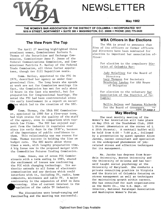 handle is hein.peggy/wbanewsl0019 and id is 1 raw text is: 

                                      NEWSLETTER



                                                                 May 1982

 THE WOMEN'S BAR ASSOCIATION F TH, DISTR OF TROF COLUMBIA INCORPORATED 1917
1819 H STREET, NORTHWEST ' SUITE 300 o WASHINGTON, D.C. 2000  PHONE (202) 775-0420


            The View From The Top

      The April 27 meeting highlighted three
 prominent women, £ommissioner Barbara S.
 Thomas of the Securities and Exchange Com-
 mission, Commissioner Anne P. Jones of the
 Federal Communications Commission, and Com-
 missioner Patricia P. Bailey of the Federal
 Trade Commission, all three Carter appoin-
 tees, though two fill Republican seats.
       Comm. Bailey, appointed to the FTC in
  1979, described her agency as under Con-
  gressional fire, The long hours she spends
  at work are not for Commission meetings (in
  fact, the Commission has met for only about
  12 hours in the last six months), but for
  preparation for Congressional hearings. She
  noted the FTC had been controversial since
  its early involvement in a report on secur-
*    es which led to the creation of the SEC.

       Comm. Thomas, the 58th SEC Commission-
  er, appointed in 1980 for a five-year term,
  had high praise for the quality of the staff
  of the agency, even in comparison with top-
  notch law firms. The SEC has enjoyed sup-
  port from the industry it regulates ever
  since its early days in the 1930's, because
  of the importance of public confidence to
  them. This relationship was one reason for
  Comm. Thomas success in holding the line on
  budget cuts. The SEC meets about three
  times a week, with lengthy preparation time.
  A big issue now is the proposed merger with
  the Commodities Futures Trading Commission.
       Comm. Jones, one of seven FCC Commis-
  sioners -with a term ending in 1985, shared
  the excitement of issues now confronting
  the FCC with changing technology. Its au-
  thority extends to all forms of electronic
  communication and any devices which could
  interfere with it, including TV, radio, home
  computers, microwave and cable TV. A major
  controversy is the expansion of AT&T in data
  cessing. Also of current interest is the
     egulation of the cable TV industry.

       The discussions were broad -ranging and
  fascinating and the meeting was successful.


     WBA Officers in Bar Elections
     Ti WBA is proud to announce that
five of its officers or former officers
and directors have been nominated for
election to important bar association of-
fices:

     For election to the compulsory Dis-
     trict of Columbia Bar:

       Judy McCaffrey for the Board of
         Directors
       Lucy Thomson for Secretary
       BrookslezyLandau for ABA House
          of Delegates

     For election to the voluntary Bar
     Association of the District of Co-
     lumbia:

       Mellie Nelson and Suzanne Richards
       for the Board of Governors.
                            cont, on 7aqe

               May Meeting
     The next monthly meeting of the
Women's Bar Association will take place
on May 25th at the Touchdown Club, 2000
L Street (downstairs at the corner of L
& 20th Streets). A cocktail buffet will
be held from 6:00 - 7:00 p.m., followed
by a presentation by guest speaker Alice
Jacobs, career consultant and specialist
in the widespread phenomenon of job-
related stress and effective techniques
for its management.

     Ms. Jacobs has degrees from Bran-
deis University, Boston University and
the University of Arizona and has her-
self taught social psychology at the
University of Maryland. She conducts a
private consulting practice in Virginia
and the District of Columbia focusing on
stress management as well as techniques
for maintaining growth within careers.
She has consulted for such organizations
as the Hecht Co., the U.S. Dept. of
Interior, National Paralegal Association
and Washington Women's Forum.


Digitized from Best Copy Available


