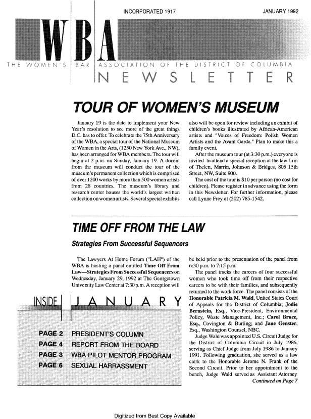 handle is hein.peggy/wbanewsl0026 and id is 1 raw text is: 









PA  SCATNOFT  ITRIC  OFC MB' A







TOUR OF WOMEN'S MUSEUM


  January 19 is the date to implement your New
Year's resolution to see more of the great things
D.C. has to offer. To celebrate the 75th Anmiversary
of the WBA, a special tour of the National Museum
of Women in the Arts, (1250 New York Ave., NW),
has been arranged for WBA members. The tour will
begin at 2 p.m. on Sunday, January 19. A docent
from the museum will conduct the tour of the
museum's permanent collection which is comprised
of over 12(X) works by more than 500 women artists
from 28 countries. The museum's library and
research center houses the world's largest written
collection on womenartists. Several special exhibits


also will be open for review including an exhibit of
children's books illustrated by African-American
artists and Voices of Freedom: Polish Women
Artists and the Avant Garde. Plan to make this a
family event.
  After the museum tour (at 3:30 p.m.) everyone is
invited to attend a special reception at the law firm
of Thelen, Marrin, Johnson & Bridges, 805 15th
Street, NW, Suite 900.
  The cost of the tour is $10 per person (no cost for
children). Please register in advance using the form
in this Newsletter. For further information, please
call Lynne Frey at (202) 785-1542.


TIME OFF FROM THE LAW

Strategies From Successful Sequencers


                The Lawyers At Home Forum (LAH) of the
              WBA is hosting a panel entitled Time Off From
              Law-Strategies From Successrul Sequencers on
              Wednesday, January 29, 1992 at The Georgetown
              University Law Center at 7:30 p.m. A reception will


'Ii A                      NR Y




  PAGE 2      PRESIDENTS COLUMN

  PAGE 4      REPORT FROM THE BOARD

  PAGE 3 WBA PILOT MENTOR PROGRAM

  PAGE 6      SEXUAL HARRASSMENT


be held prior to the presentation of the panel from
6:30 p.m. to 7:15 p.m.
  The panel tracks the careers of four successful
women who took time off from their respective
careers to be with their families, and subsequently
returned to the work force. The panel consists of the
11onorable Patricia M. Wald, United States Court
of Appeals for the District of Columbia; Jodie
Bernstein, Esq., Vice-President, Environmental
Policy, Waste Management, Inc.; Carol Bruce,
Eqsq., Covington & Burling; and Jane Genster,
Esq., Wa hington Counsel, NBC.
  Judge Wald was appointed U.S. Circuit Judge for
the District of Columbia Circuit in July 1986,
serving as Chief Judge from July 1986 to January
1991. Following graduation, she served as a law
clerk to the Honorable Jerome N. Frank of the
Second Circuit. Prior to her appointment to the
bench, Judge Wald served as Assistant Attorney
                        Continued on Page 7


Digitized from Best Copy Available


-   _I A Ry
,;A. 1  1992


I ','('-1P0RAT,-D  f


