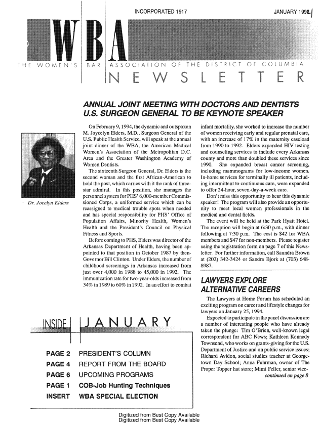 handle is hein.peggy/wbanewsl0028 and id is 1 raw text is: 




      BAROASSOC ATEN 191                                                  JAN SRC O OUMBAR











ANNUAL JOINT MEETING WITH DOCTORS AND DENTISTS
U.S. SURGEON GENERAL TO BE KEYNOTE SPEAKER


PAGE 2

PAGE 4

PAGE 6

PAGE 1

INSERT


  On February 9, 1994, the dynamic and outspoken
M. Joycelyn Elders, M.D., Surgeon General of the
U.S. Public Health Srvice, will speak at the annual
joint dinner of the W A, the American Medical
Women's Associaton of the Metropolitan D.C.
Area and the Greater Washington Academy of
Women Dentists.
  The sixteenth Surgeon General, Dr. Fders is the
second woman and the first Atican-Anerican to
hold the post, which carries with it the rank of three-.
star admiral. In this position, she manages the
personnel system for PHS' 6,(Xi)-member C ommis-
sioned Corps, a uniformed service which can be
reassigned to medical trouble spots when needed
and has special responsibility tor PHS' Office of
Population Atfairs, Minority Health, Women's
Health and the President's Council on Ph~ysical
Fitness and Spors.
  Before coming to P11S, Elders was director of the
Arkansas Department of Health, having been ap-
pointed to that position in October 1987 by then-
GovernorBill Clinton. Urnder Elders, the number of
childhood screenings in Arkansas increased fr-om
just over 4,000) in 1988 to 45,000 in 1992. The
immunization rate for two-year-odas increased fr~om
34% in 1989 to 60% in 1992. In an effort to combat


ARY¥


PRESIDENT'S COLUMN


REPORT FROM THE BOARD

UPCOMING PROGRAMS

COBJob Hunting Techniques

WBA SPECIAL ELECTION


infant mortality, she worked to increase the number
of women receiving early and regular prenatal care,
with an increase of 17% in the maternity caseload
iron 19) to 1992. Elders expanded HW testing
and counseling services to include every Arkansas
county and more than doubled these services since
1990. She expanded breast cancer screening,
including mammograms for low-income women.
In-home services for terminally ill patients, includ-
ing intermittent to continuous care, were expanded
to offer 24-hour, seven day-a-week care.
  Don't miss this opportunity to hear this dynamic
speaker! The program will also provide an opportu-
nity to meet local women professionals in the
medical and dental fields.
  The event will be held at the Park Hyatt Hotel.
The reception wilt begin at 6:30 p.m, with dinner
following at 7:30 p.m. The cost is $42 for WBA
members and $47 for non-members. Please regtster
using the registration form on page 7 of this News-
letter. For fuarther inforation, call Saundra Brown
at (202) 342-3424 or Sandra Bjork at (703) 648-
8987,


LAWYERS EXPLORE
ALTERNATIVE CAREERS
  The Lwyes at Home Forum has scheduled an
exciting program on career and lifestyle changes for
lawyers on January 25, 1994.
  Expected to participate in the panel discussion arc
a number of interesFing people who have already
taken the plunge: Tim 0Brien, well-known legal
correspondent tor ABC News; Kathleen Kennedy
Thwend, who works on grants-giving for the U.S.
Department of Justice and on public service issues;
Richard Avidon, social studies teacher at George-
town Day School; Anna Fuhrman, owner of The
Proper Topper hat store; Mimi Feller, senior vice-
                         continued on page 8


Digitized from Best Copy Available
Digitized from Best Copy Available


Dr. Jocelyn Elders


CC


