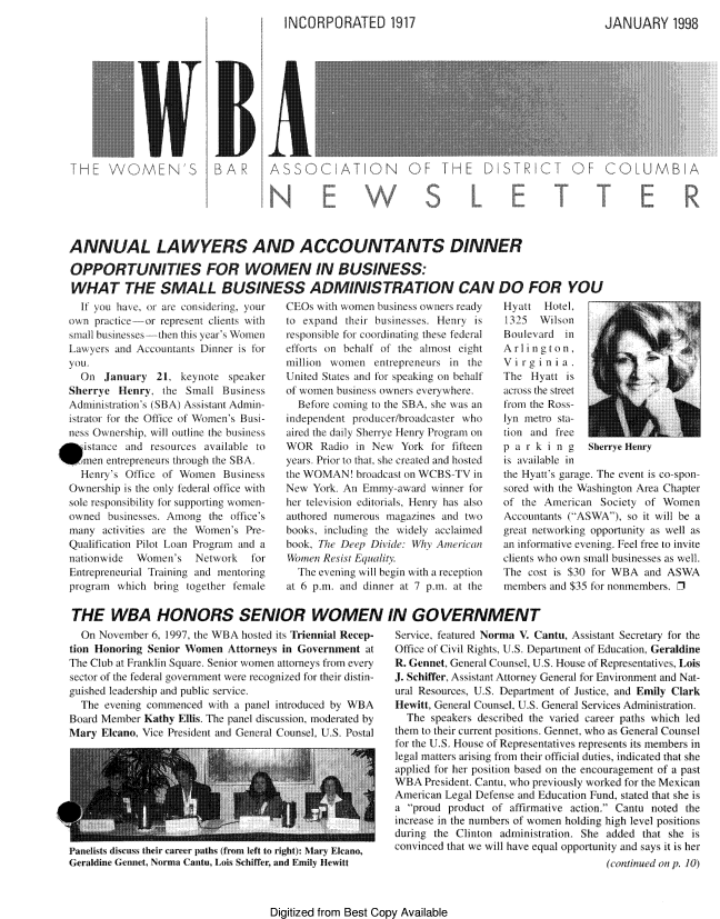 handle is hein.peggy/wbanewsl0032 and id is 1 raw text is: 
INCORPORATED 1917


JANUARY 1998


TWMEN'                      A       A           ATON OF                   D STR T OF COLUMBA





ANNUAL LAWYERS AND ACCOUNTANTS DINNER

OPPORTUNiTiES FOR WOMEN Il BUSINESS:
WHAT THE SMALL BUSINESS ADMINISTRATION CAN DO FOR YOU


    It you liave, r a considring, your
  owni practice--or represent clients with
  smnall bus nesses--hen this y eai s Women
  Lamwyers and Accountants Dr er is fo)r
  you,
    On January 21. keynote speaker
  Sherre 1henry, the Small Busiiess
  Administiration\s (SBA\) Assistant Adniin-
  istatoi fo:r the Otfice olt Women's Bus -
  iess Ownership, will outiiie the business
, istanice and resources axvailable to
men entrepreneurs through the SIBA
    Henry's Office oI Women Business
  Ownership is the only federal office with
  sole responsibility foi supporting won en-
  owned businesses. Aniong the office's
  many activities are the Women's Pre-
  Qualification Pilot Loani Program and a
  nationwide  Womei's   Netwoik   for
  Entrepireneurial  raining and mentoring
  program  which brirg together tiemale


COs with women busness ownr ready
to expand Aeii businesses. lenry is
responsible lo coordinating these federal
eflorts on behalf of the almost eight
million xwomnen entrepreneurs in the
United States d fr spea king on behalf
ot wonmn busiiness owners everywhere.
  Before coming to the SBfA, she was an
independent producerlbroadcaster wxho
aired thc daily Sherrye Henry Program on
WOR Radio in New York tor fifteen
years. Prior to that, she created and hosted
the WOMAN broadcast on WCBS -V in
New York An Emmy award winner for
her teleision editoi ials, Henry has also
authoied numerous magazines and two
books, including the wxidely acclaimed
book, Ihe  eep DNide UKy American
Women Resst Equalitv
  The evening will begin with a reception
at 6 p.m. and dinner at 7 p.m. at the


Hyatt Hotel,
1325 Wilson
Boulevard in
Arlim ton,
Virgin ia
The Hyatt is
ac ss the street
lrom the Ross-
lyn metro staA
tion and free
p a Fk i n g   SherryHenry
is available in
the Hyatt's garage. The event is co-spon-
sored with the Washington Aiea Ciapter
of the American Society of Women
Accountants (ASWA), so it will be a
great networking opportunity as well as
an infrmtive evening. Feel free to invite
clients who own small businesses as well.
lhe cost is $ 30 tr WBA and ASW,
members and $35 or nonmembers, 1


THE WBA HONORS SENIOR WOMEN IN GOVERNMENT


  On Novnibei 6, 1997, the M A hosted its Triennial Recep-
tion Honoring Senior Women Attorneys in Government at
The Club at Franklin Square. Senior women attorneys fri every
scetor of the federal government were recognized for their distin-
guished leader ship and public service
  The evening commenced wIth a panel introduced by WBA
Board Membr Kathy Ellis. The panel discussion, moderated by
Mary Elcano, Vice Presideiit and Geieral Counsel, U.S. Postal


Paneliss discu their career paths trm left to rigit): Mary Elcano,
Geraldine Gennet, Norma Cantu, Lo Sdiffer, and Emily Hewitt


Service, featured Norma \. Cantu, Assistant Secretary for the
Ofice o1 Civil Rights, .. Department of Education, Geraldine
R. Gennet, Geneial Counsel, U.S. House of Representatives, Lois
J. Schiffer, Assisam Attorney General for Environment and Nat-
ural Resources, . .S. Department of Justice, and Emily Clark
Hewitt, General (ounsel, I.S. General Services Administration.
  The speakers described the varied career paths which led
them to their current positions. Gennet, who as General Counsel
for the U.S. House ot Representatives represents its members in
legal matters arising rom their official duties, indicated that she
applied for her position based on the encouragement of a past
WBA President. Cantu, who previously worked for the Mexican
American Legal iefense and Education Fund, stated that she is
a proud product of affirmative action. Cantu noted the
increase in the n e    ofw e holding high level positions
during the Clinton administration She added that she is
convinced that we will have equal opportunity and says it is her
                                      (continued on p. 10)


Digitized from Best Copy Available


