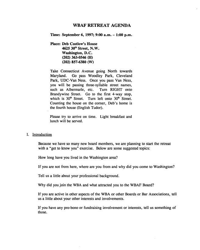 handle is hein.peggy/wbartrt0001 and id is 1 raw text is: 




                          WBAF RETREAT AGENDA

             Time:  September 6, 1997; 9:00 a.m. - 1:00 p.m.

             Place: Deb Costlow's House
                    4625 30Yh Street, N.W.
                    Washington, D.C.
                    (202) 363-0546 (H)
                    (202) 857-6380 (W)

             Take  Connecticut Avenue  going North  towards
             Maryland.   Go  pass Woodley   Park, Cleveland
             Park, UDC-Van   Ness. Once  you pass Van Ness,
             you  will be passing three-syllable street names,
             such  as Albermarle, etc.   Turn  RIGHT   onto
             Brandywine  Street. Go  to the first 4-way stop,
             which  is 30h Street. Turn left onto 30' Street.
             Counting the house on the corner, Deb's home is
             the fourth house (English Tudor).

             Please try to arrive on time. Light breakfast and
             lunch will be served.


I. Introduction

       Because we have so many new board members, we are planning to start the retreat
       with a get to know you exercise. Below are some suggested topics:

       How long have you lived in the Washington area?

       If you are not from here, where are you from and why did you come to Washington?

       Tell us a little about your professional background.

       Why did you join the WBA and what attracted you to the WBAF Board?

       If you are active in other aspects of the WBA or other Boards or Bar Associations, tell
       us a little about your other interests and involvements.

       If you have any pro-bono or fundraising involvement or interests, tell us something of
       those.



