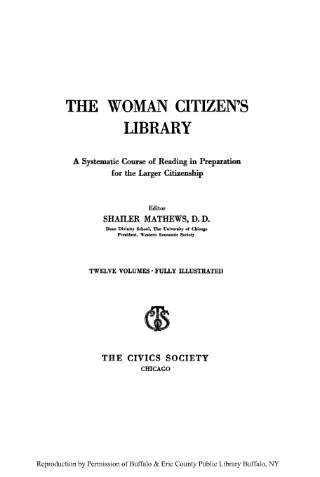handle is hein.peggy/wcitlico0001 and id is 1 raw text is: THE WOMAN CITIZEN'S
LIBRARY
A Systematic Course of Reading in Preparation
for the Larger Citizenship
Editor
SHAILER MATHEWS, D. D.
Dean Divinity School, The University of Chicago
President, Western Economic Society
TWELVE VOLUMES FULLY ILLUSTRATED
THE CIVICS SOCIETY
CHICAGO

Reproduction by Permission of Buffalo & Erie County Public Library Buffalo, NY


