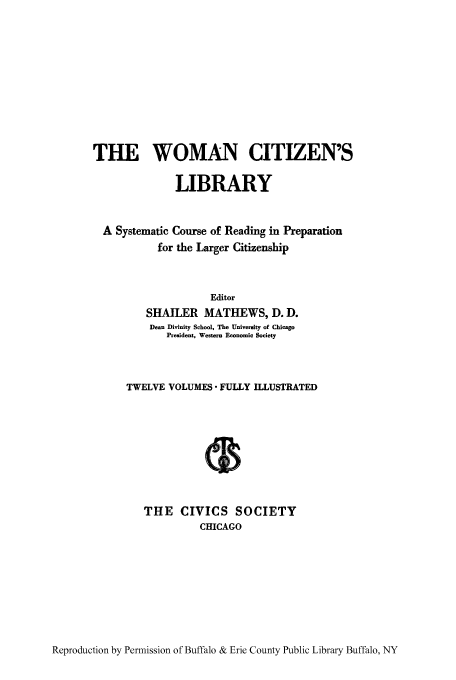 handle is hein.peggy/wcitlico0002 and id is 1 raw text is: THE WOMAN CITIZEN'S
LIBRARY
A Systematic Course of Reading in Preparation
for the Larger Citizenship
Editor
SHAILER MATHEWS, D. D.
Dean Divinity School, The University of Chicago
President, Western Economic Society
TWELVE VOLUMES  FULLY ILLUSTRATED
THE CIVICS SOCIETY
CHICAGO

Reproduction by Permission of Buffalo & Erie County Public Library Buffalo, NY


