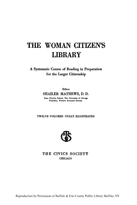 handle is hein.peggy/wcitlico0003 and id is 1 raw text is: THE WOMAN CITIZEN'S
LIBRARY
A Systematic Course of Reading in Preparation
for the Larger Citizenship
Editor
SHAILER MATHEWS, D. D.
Dean Divinity School, The University of Chico
President. Western Economic Society
TWELVE VOLUMES FULLY ILLUSTRATED
THE CIVICS SOCIETY
CHICAGO

Reproduction by Permission of Buffalo & Erie County Public Library Buffalo, NY


