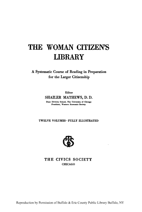 handle is hein.peggy/wcitlico0005 and id is 1 raw text is: THE WOMAN CITIZEN'S
LIBRARY
A Systematic Course of Reading in Preparation
for the Larger Citizenship
Editor
SHAILER MATHEWS, D. D.
Dean Divinity School, The University of Chicago
President, Western Economic Society
TWELVE VOLUMES - FULLY ILLUSTRATED
THE CIVICS SOCIETY
CHICAGO

Reproduction by Permission of Buffalo & Erie County Public Library Buffalo, NY


