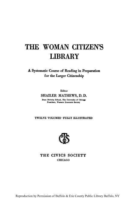 handle is hein.peggy/wcitlico0006 and id is 1 raw text is: THE WOMAN CITIZEN'S
LIBRARY
A Systematic Course of Reading in Preparation
for the Larger Citizenship
Editor
SHAILER MATHEWS, D. D.
Dean Divinity School, The University of Chicago
President, Western Economic Society
TWELVE VOLUMES  FULLY ILLUSTRATED
THE CIVICS SOCIETY
CHICAGO

Reproduction by Permission of Buffalo & Erie County Public Library Buffalo, NY


