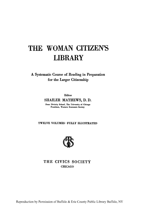 handle is hein.peggy/wcitlico0007 and id is 1 raw text is: THE WOMAN CITIZEN'S
LIBRARY
A Systematic Course of Reading in Preparation
for the Larger Citizenship
Editor
SHAILER MATHEWS, D. D.
Dean Divinity School, The University of Chicago
President, Western Economic Society
TWELVE VOLUMES FULLY ILLUSTRATED
THE CIVICS SOCIETY
CHICAGO

Reproduction by Permission of Buffalo & Erie County Public Library Buffalo, NY


