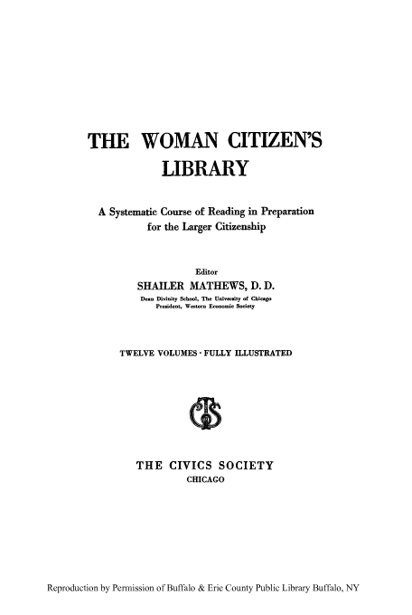 handle is hein.peggy/wcitlico0008 and id is 1 raw text is: THE WOMAN CITIZEN'S
LIBRARY
A Systematic Course of Reading in Preparation
for the Larger Citizenship
Editor
SHAILER MATHEWS, D. D.
Dean Divinity School, The University of Chicago
President, Western Economic Society
TWELVE VOLUMES  FULLY ILLUSTRATED
THE CIVICS SOCIETY
CHICAGO

Reproduction by Permission of Buffalo & Erie County Public Library Buffalo, NY


